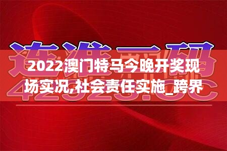 2022澳門特馬今晚開獎現場實況,社會責任實施_跨界版AGQ5.60