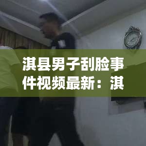 淇縣男子刮臉事件視頻最新:淇縣男子刮臉事件視頻最新消息