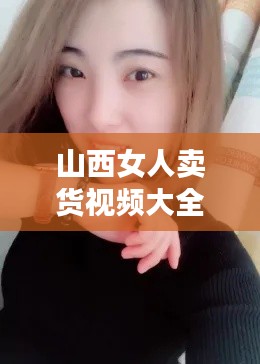 山西女人賣貨視頻大全最新:山西的女人