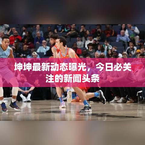 坤坤最新動態曝光,今日必關注的新聞頭條