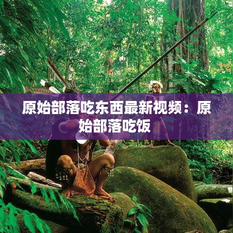 原始部落吃東西最新視頻：原始部落吃飯 