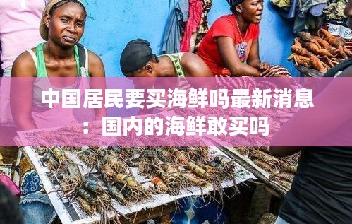 中國居民要買海鮮嗎最新消息:國內(nèi)的海鮮敢買嗎