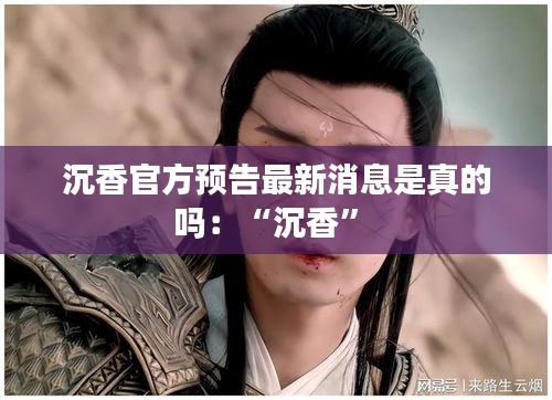 沉香官方預告最新消息是真的嗎：“沉香” 