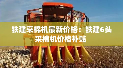 鐵建采棉機最新價格:鐵建6頭采棉機價格補貼