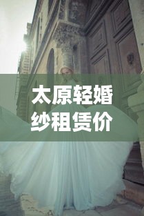 太原輕婚紗租賃價格表最新：太原出租婚紗店 
