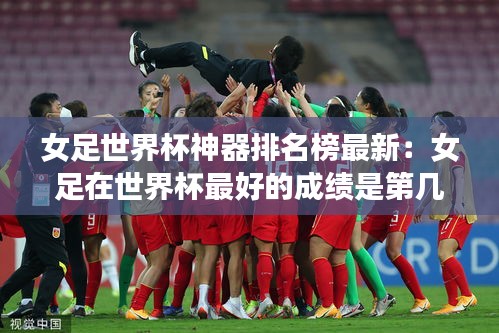 女足世界杯神器排名榜最新：女足在世界杯最好的成績是第幾名 