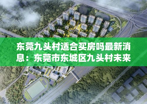 東莞九頭村適合買房嗎最新消息：東莞市東城區九頭村未來規劃 