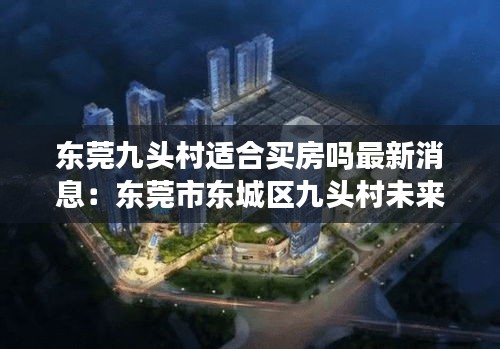東莞九頭村適合買房嗎最新消息:東莞市東城區九頭村未來規劃