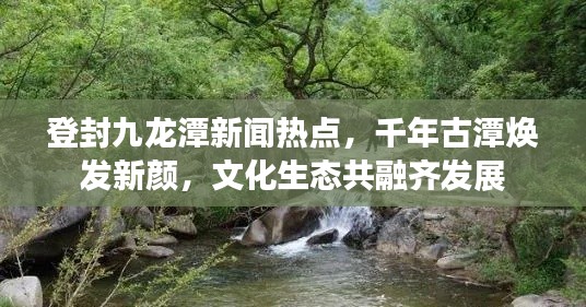 登封九龍潭新聞熱點，千年古潭煥發新顏，文化生態共融齊發展