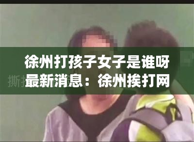 徐州打孩子女子是誰呀最新消息:徐州挨打網紅