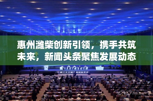 惠州濰柴創新引領，攜手共筑未來，新聞頭條聚焦發展動態