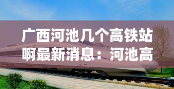 廣西河池幾個(gè)高鐵站啊最新消息:河池高鐵站叫什么名字