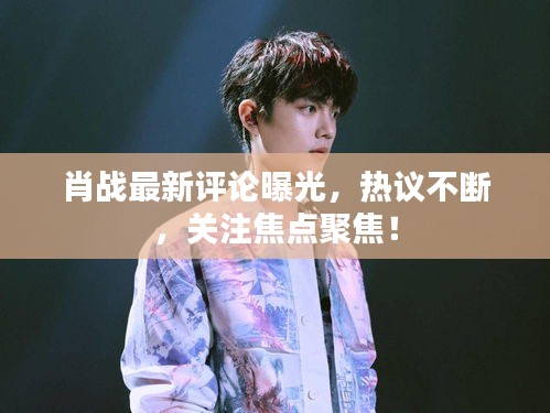 肖戰最新評論曝光，熱議不斷，關注焦點聚焦！