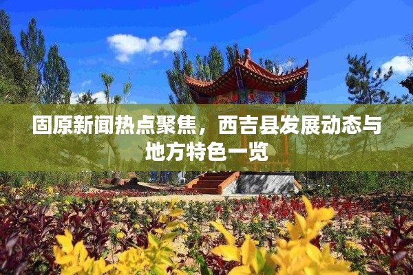 固原新聞熱點聚焦，西吉縣發展動態與地方特色一覽