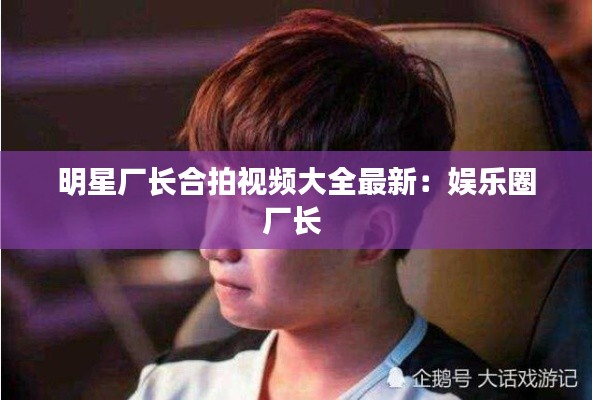 明星廠長合拍視頻大全最新：娛樂圈廠長 