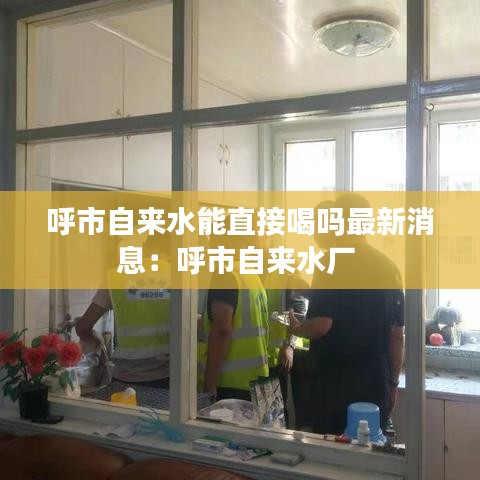 呼市自來水能直接喝嗎最新消息：呼市自來水廠 