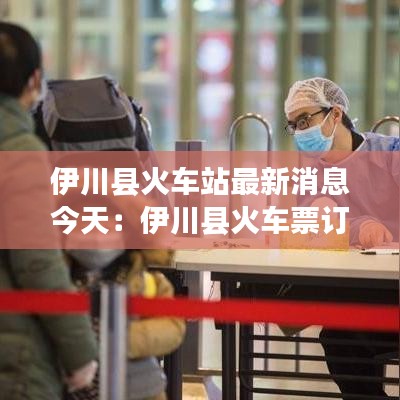 伊川縣火車站最新消息今天:伊川縣火車票訂票電話
