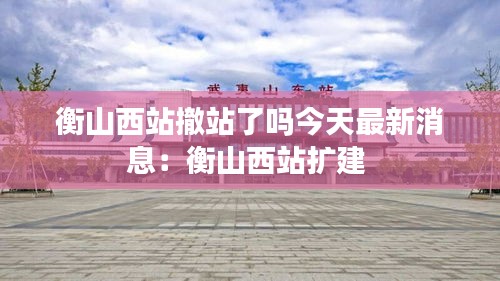 衡山西站撤站了嗎今天最新消息:衡山西站擴建