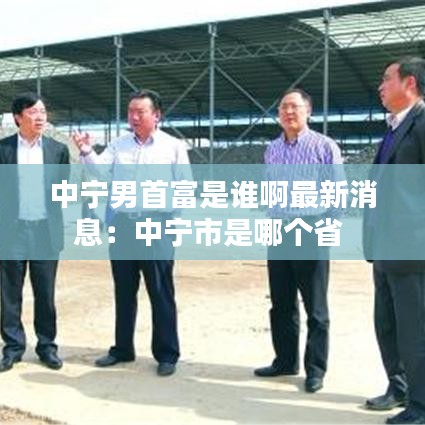 中寧男首富是誰啊最新消息：中寧市是哪個(gè)省 