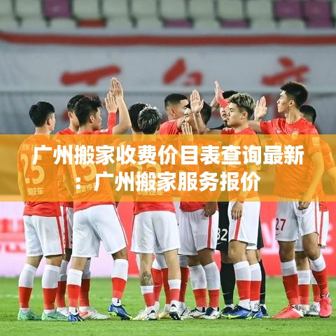 廣州搬家收費價目表查詢最新:廣州搬家服務(wù)報價