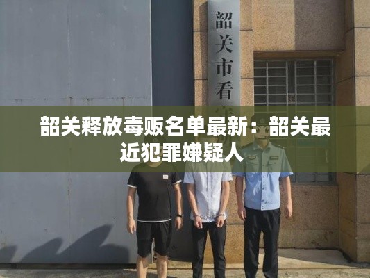 韶關釋放毒販名單最新:韶關最近犯罪嫌疑人