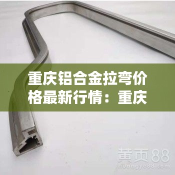 重慶鋁合金拉彎價格最新行情:重慶鋁合金型材生產廠家