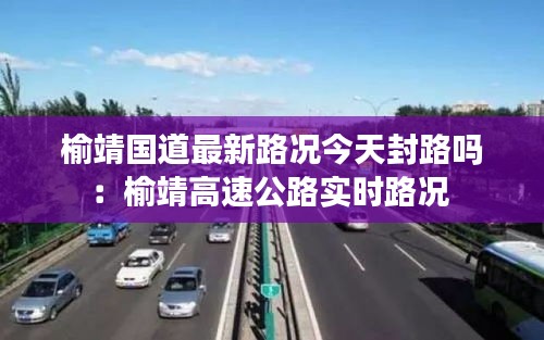 榆靖國道最新路況今天封路嗎：榆靖高速公路實(shí)時路況 