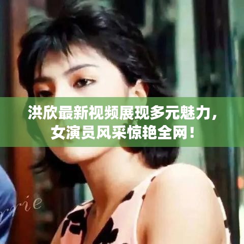 洪欣最新視頻展現多元魅力,女演員風采驚艷全網!