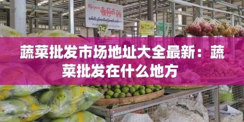 蔬菜批發(fā)市場地址大全最新:蔬菜批發(fā)在什么地方