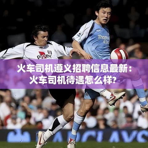 火車司機遵義招聘信息最新:火車司機待遇怎么樣?