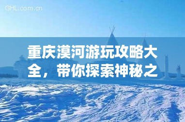 重慶漠河游玩攻略大全,帶你探索神秘之旅!