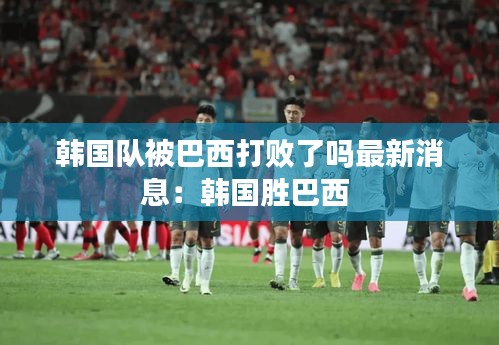 韓國隊被巴西打敗了嗎最新消息:韓國勝巴西