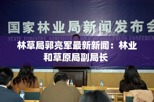 林草局郭亮軍最新新聞：林業和草原局副局長 