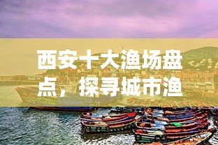 西安十大漁場盤點,探尋城市漁業瑰寶,盡享漁業盛宴