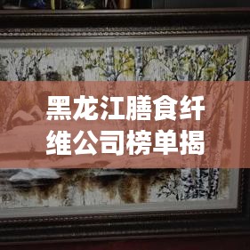 黑龍江膳食纖維公司榜單揭曉，行業領軍者排名出爐！