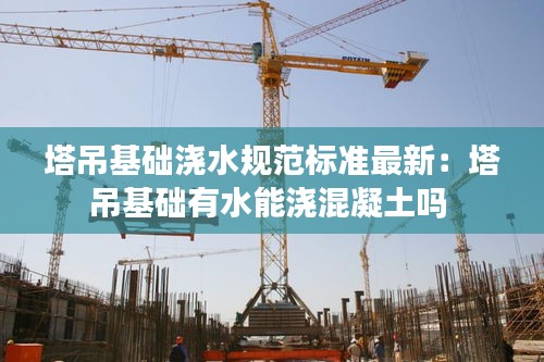 塔吊基礎(chǔ)澆水規(guī)范標(biāo)準(zhǔn)最新:塔吊基礎(chǔ)有水能澆混凝土嗎