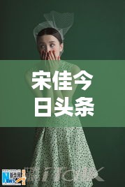 宋佳今日頭條多才多藝亮相,魅力無限視頻新動態