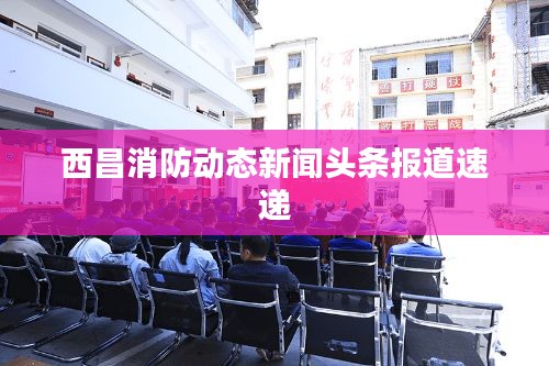 西昌消防動態(tài)新聞頭條報道速遞