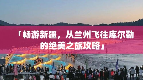 「暢游新疆,從蘭州飛往庫(kù)爾勒的絕美之旅攻略」
