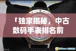 「獨家揭秘,中古數碼手表排名前十,哪款最受追捧?」