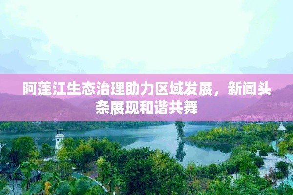 阿蓬江生態治理助力區域發展,新聞頭條展現和諧共舞