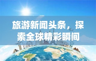 旅游新聞頭條，探索全球精彩瞬間，領略無限風光