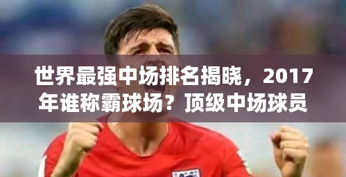 世界最強中場排名揭曉，2017年誰稱霸球場？頂級中場球員盤點！