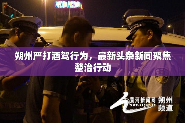 朔州嚴打酒駕行為,最新頭條新聞聚焦整治行動