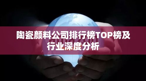 陶瓷顏料公司排行榜TOP榜及行業深度分析