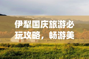 伊犁國慶旅游必玩攻略,暢游美景盡享假期!