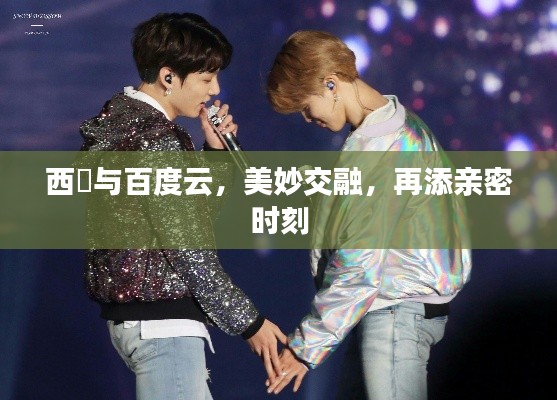 西旻與百度云,美妙交融,再添親密時(shí)刻