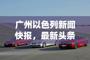 廣州以色列新聞快報(bào),最新頭條動(dòng)態(tài)一網(wǎng)打盡