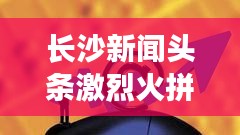 長(zhǎng)沙新聞?lì)^條激烈火拼！