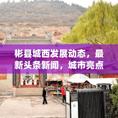 彬縣城西發(fā)展動(dòng)態(tài),最新頭條新聞,城市亮點(diǎn)一網(wǎng)打盡